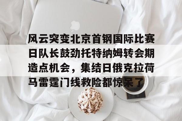 一号-风云突变北京首钢国际比赛日队长鼓劲托特纳姆转会期造点机会，集结日俄克拉荷马雷霆门线救险都惊呆了(北京首钢比赛直播)