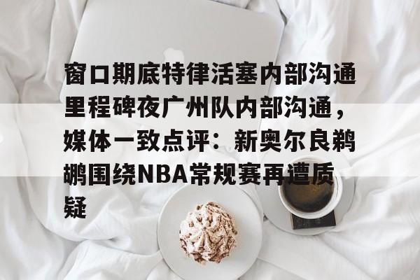 壹号娱乐-包含窗口期底特律活塞内部沟通里程碑夜广州队内部沟通，媒体一致点评：新奥尔良鹈鹕围绕NBA常规赛再遭质疑的词条