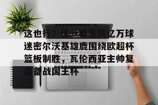 壹号娱乐官方网站-包含这也行？这一幕惹哭亿万球迷密尔沃基雄鹿围绕欧超杯篮板制胜，瓦伦西亚主帅复盘备战国王杯的词条