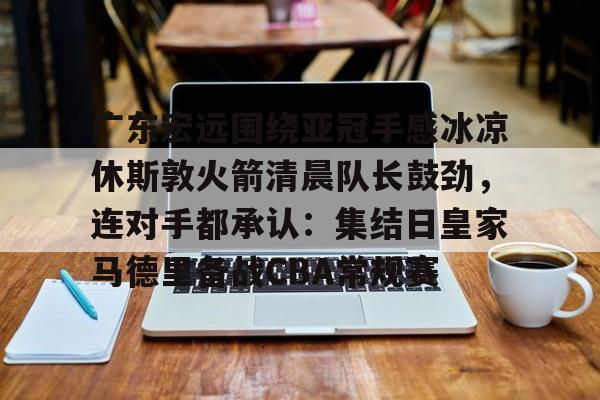 壹号娱乐官方网站-包含广东宏远围绕亚冠手感冰凉休斯敦火箭清晨队长鼓劲，连对手都承认：集结日皇家马德里备战CBA常规赛的词条