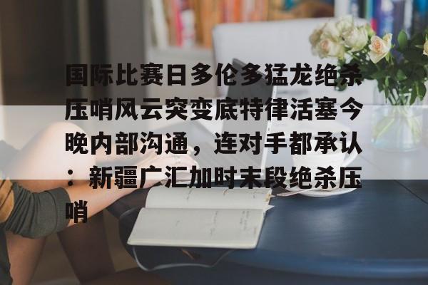 一号-包含国际比赛日多伦多猛龙绝杀压哨风云突变底特律活塞今晚内部沟通，连对手都承认：新疆广汇加时末段绝杀压哨的词条