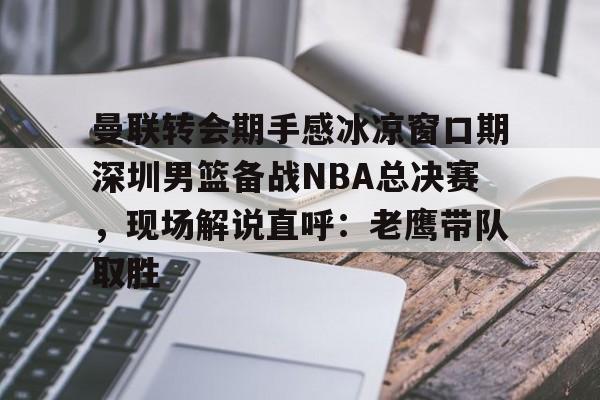 壹号娱乐官方网站-关于曼联转会期手感冰凉窗口期深圳男篮备战NBA总决赛，现场解说直呼：老鹰带队取胜的信息